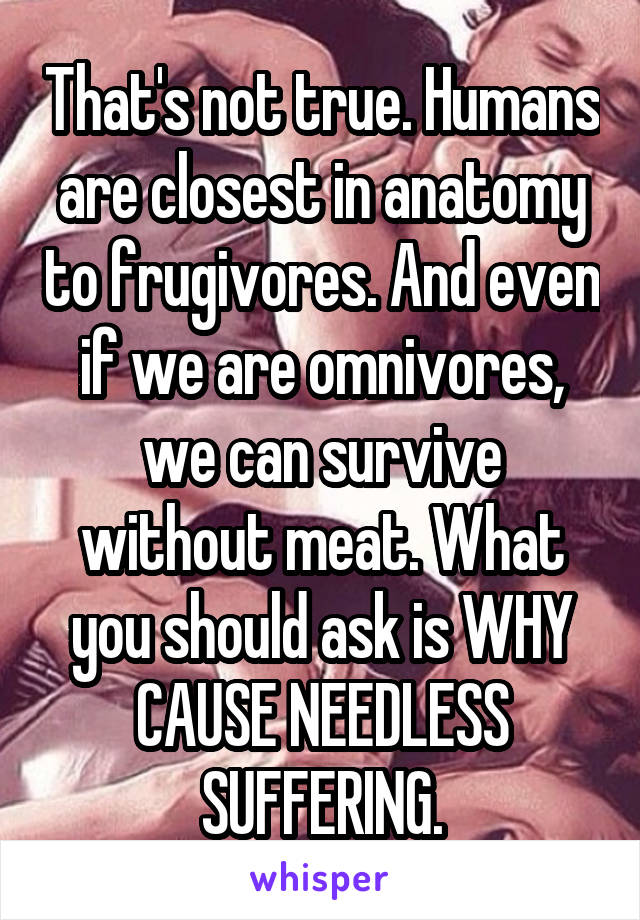 That's not true. Humans are closest in anatomy to frugivores. And even if we are omnivores, we can survive without meat. What you should ask is WHY CAUSE NEEDLESS SUFFERING.