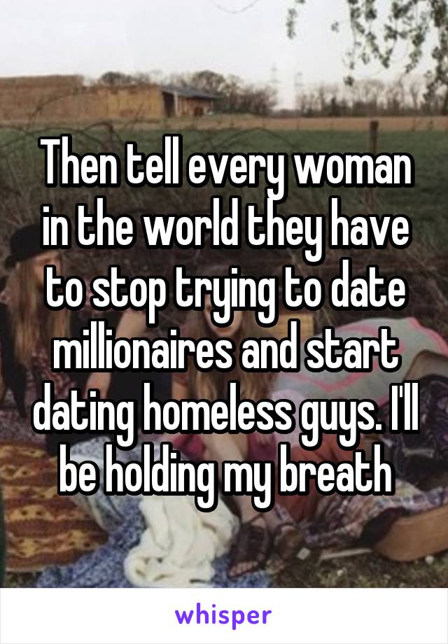 Then tell every woman in the world they have to stop trying to date millionaires and start dating homeless guys. I'll be holding my breath