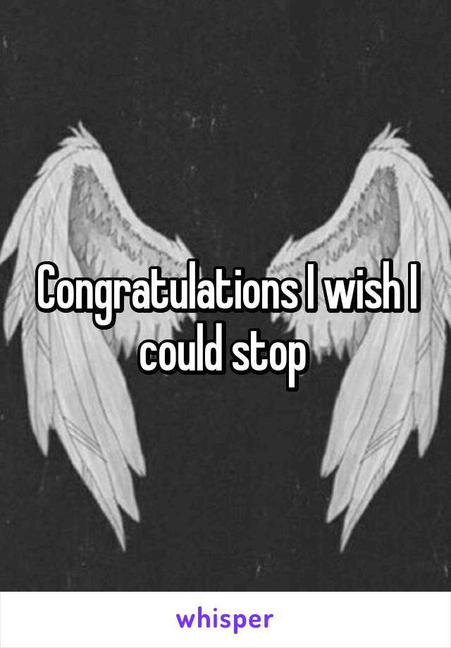 Congratulations I wish I could stop 