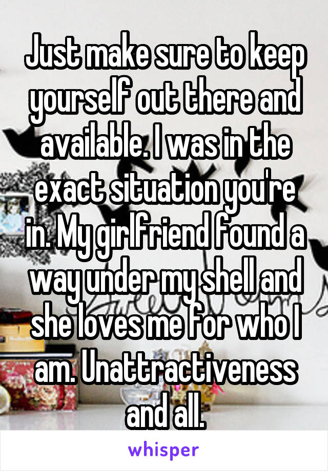 Just make sure to keep yourself out there and available. I was in the exact situation you're in. My girlfriend found a way under my shell and she loves me for who I am. Unattractiveness and all.