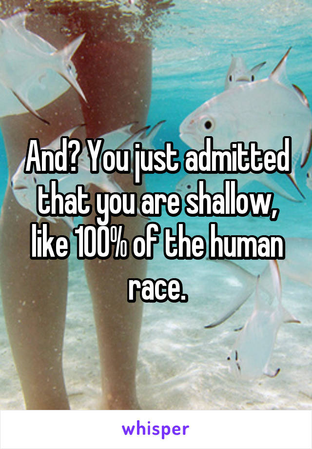 And? You just admitted that you are shallow, like 100% of the human race.