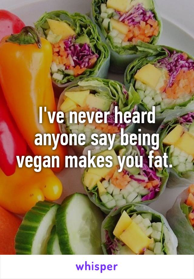 I've never heard anyone say being vegan makes you fat. 