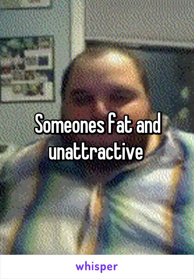 Someones fat and unattractive 