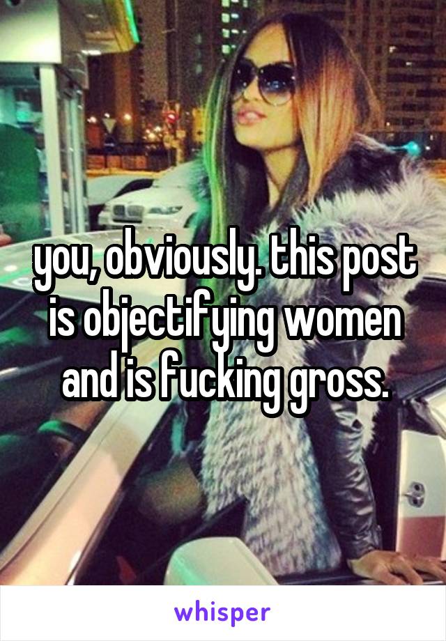 you, obviously. this post is objectifying women and is fucking gross.