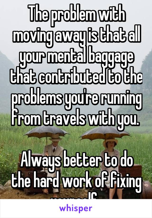 The problem with moving away is that all your mental baggage that contributed to the problems you're running from travels with you. 

Always better to do the hard work of fixing yourself. 