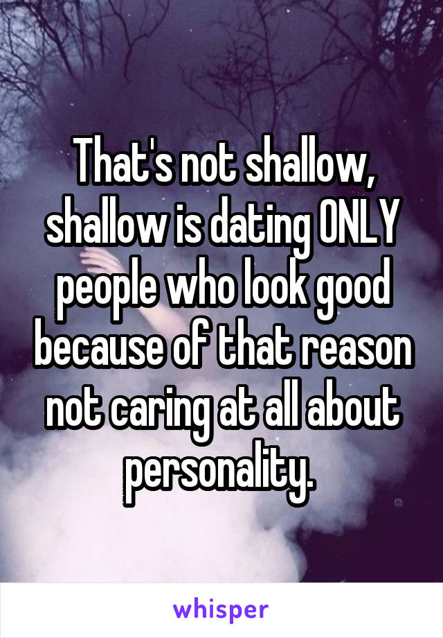 That's not shallow, shallow is dating ONLY people who look good because of that reason not caring at all about personality. 