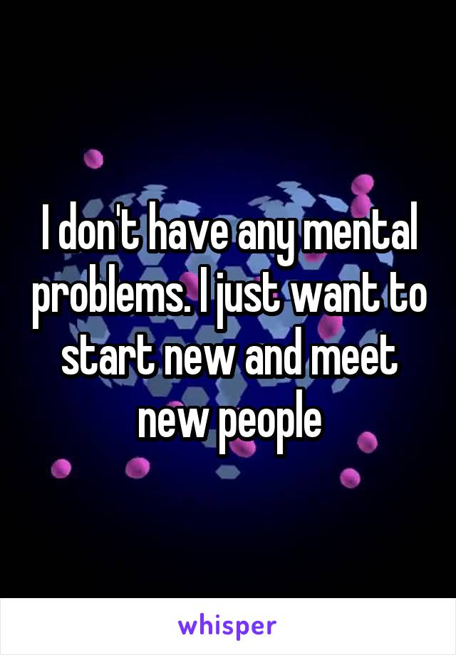 I don't have any mental problems. I just want to start new and meet new people