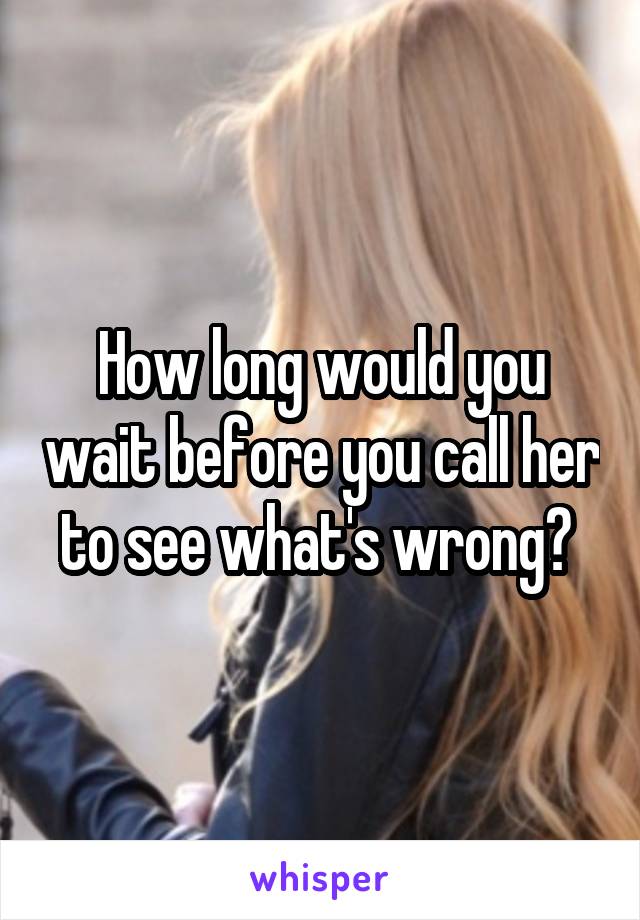 How long would you wait before you call her to see what's wrong? 