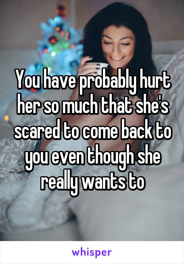 You have probably hurt her so much that she's scared to come back to you even though she really wants to