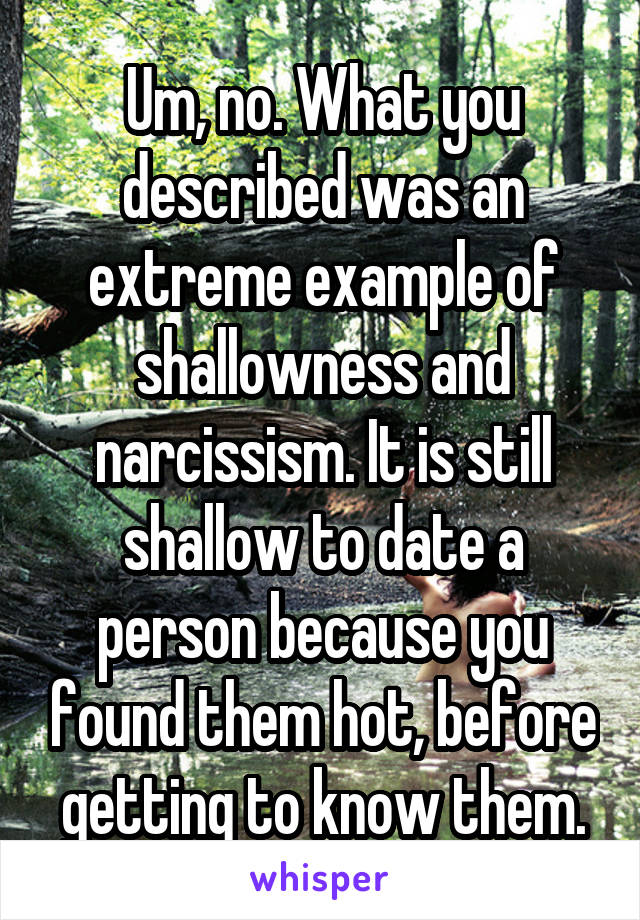 Um, no. What you described was an extreme example of shallowness and narcissism. It is still shallow to date a person because you found them hot, before getting to know them.