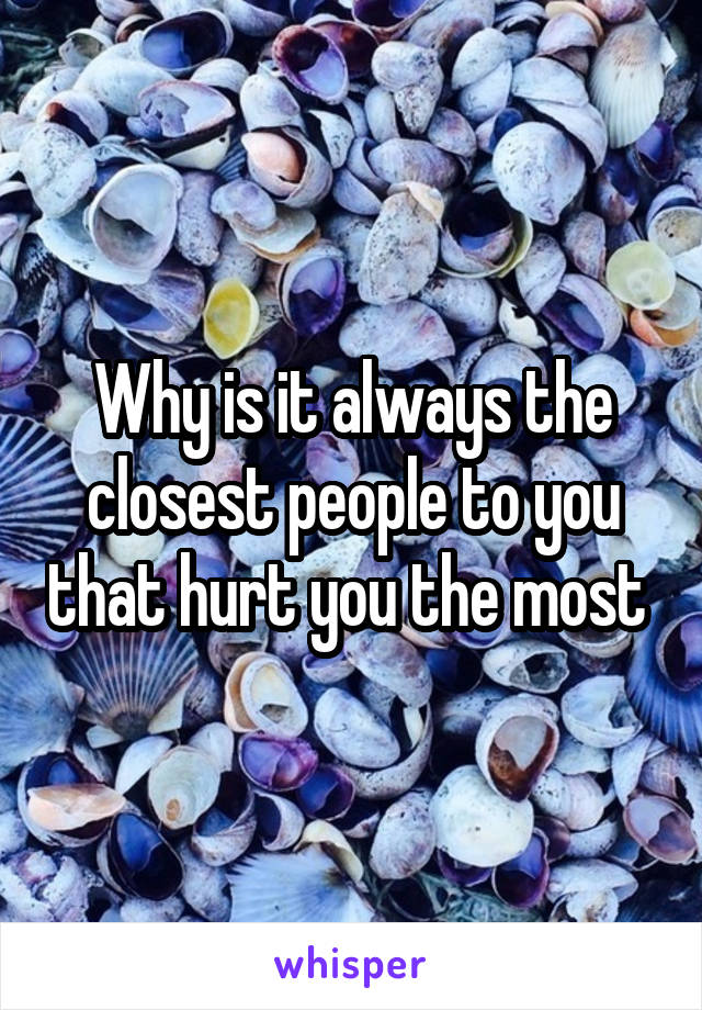 Why is it always the closest people to you that hurt you the most 