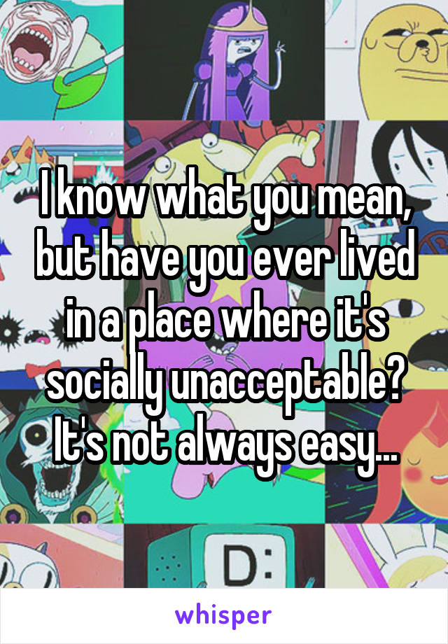 I know what you mean, but have you ever lived in a place where it's socially unacceptable? It's not always easy...