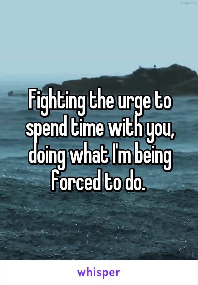 Fighting the urge to spend time with you, doing what I'm being forced to do. 