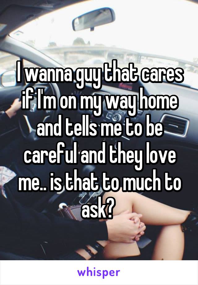 I wanna guy that cares if I'm on my way home and tells me to be careful and they love me.. is that to much to ask? 