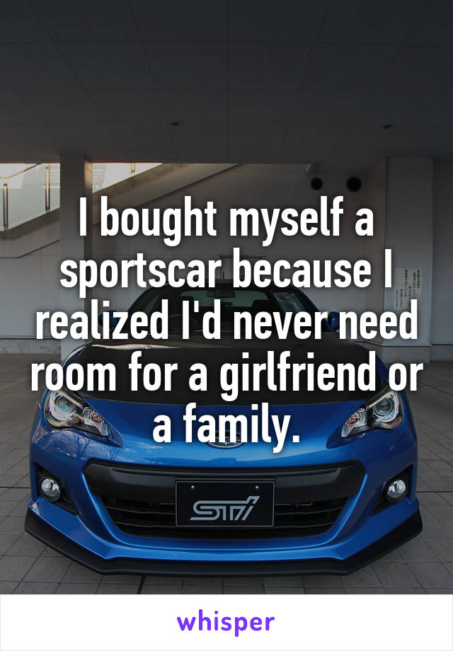 I bought myself a sportscar because I realized I'd never need room for a girlfriend or a family.
