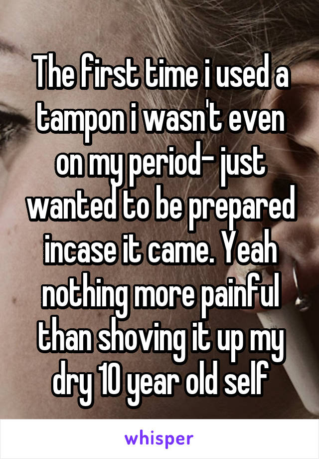 The first time i used a tampon i wasn't even on my period- just wanted to be prepared incase it came. Yeah nothing more painful than shoving it up my dry 10 year old self