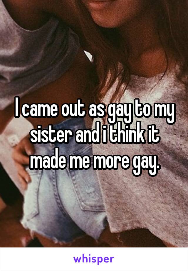I came out as gay to my sister and i think it made me more gay.