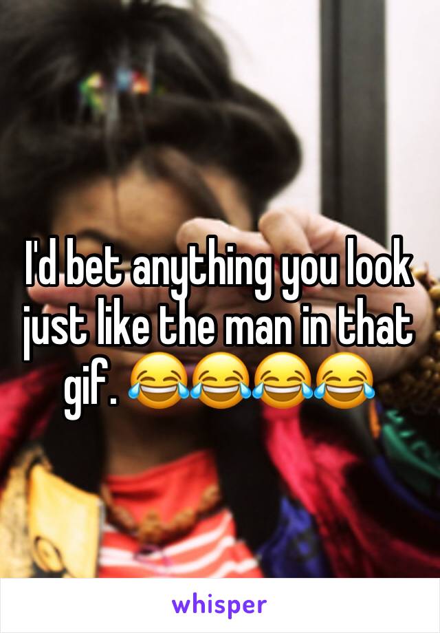 I'd bet anything you look just like the man in that gif. 😂😂😂😂