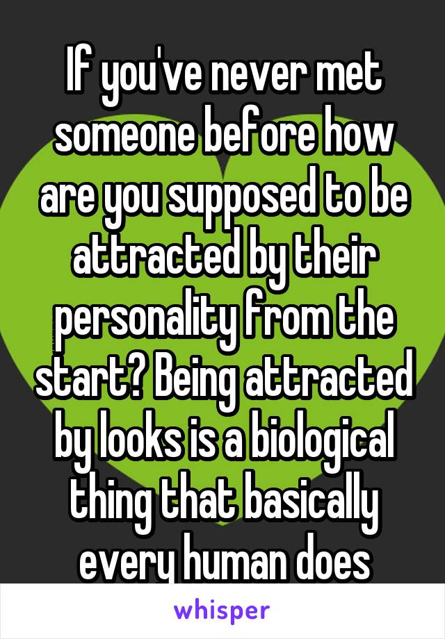 If you've never met someone before how are you supposed to be attracted by their personality from the start? Being attracted by looks is a biological thing that basically every human does