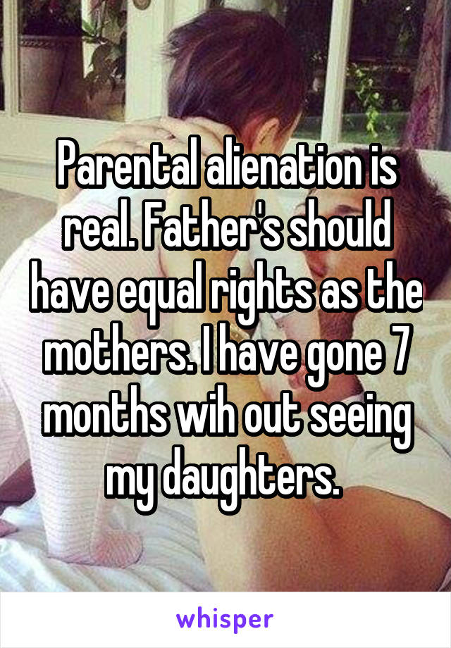 Parental alienation is real. Father's should have equal rights as the mothers. I have gone 7 months wih out seeing my daughters. 
