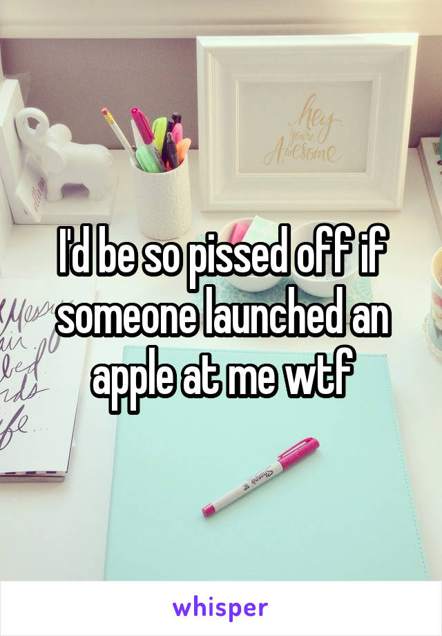 I'd be so pissed off if someone launched an apple at me wtf