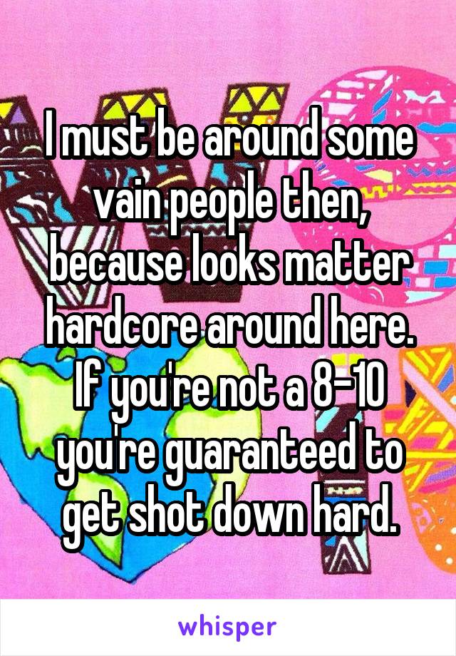 I must be around some vain people then, because looks matter hardcore around here. If you're not a 8-10 you're guaranteed to get shot down hard.