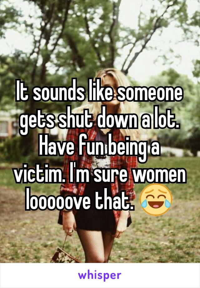 It sounds like someone gets shut down a lot. Have fun being a victim. I'm sure women looooove that. 😂