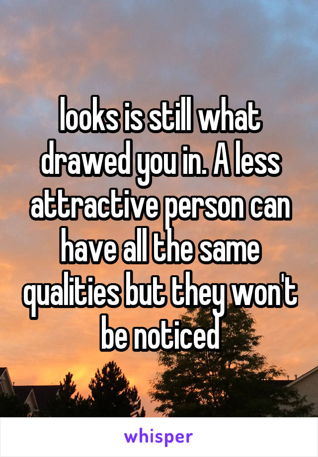 looks is still what drawed you in. A less attractive person can have all the same qualities but they won't be noticed