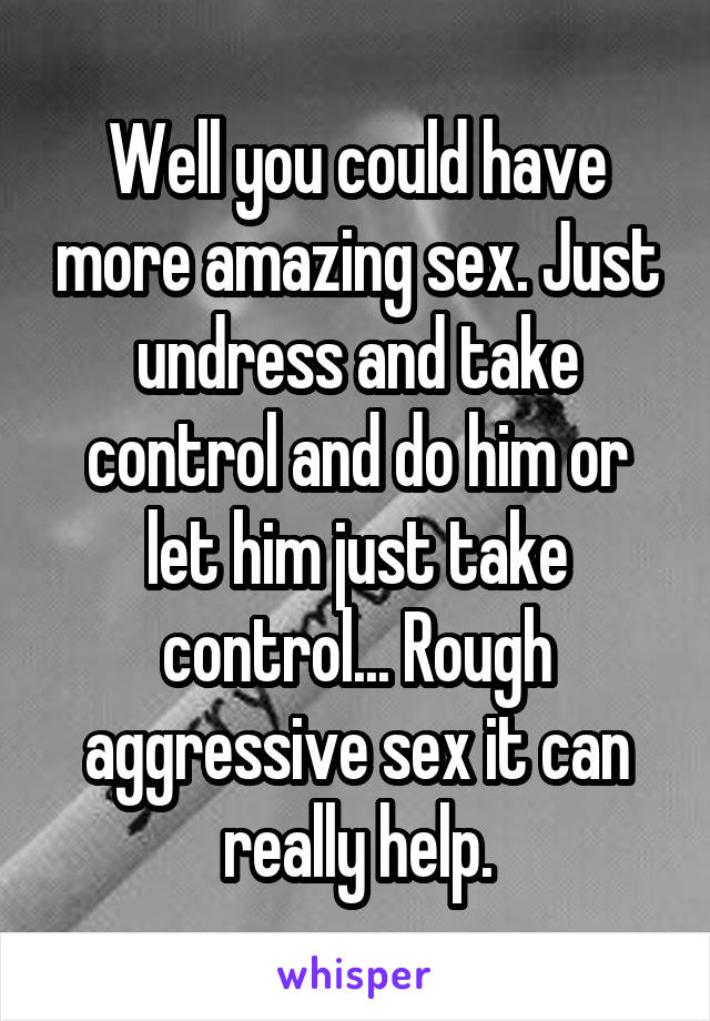 Well you could have more amazing sex. Just undress and take control and do him or let him just take control... Rough aggressive sex it can really help.