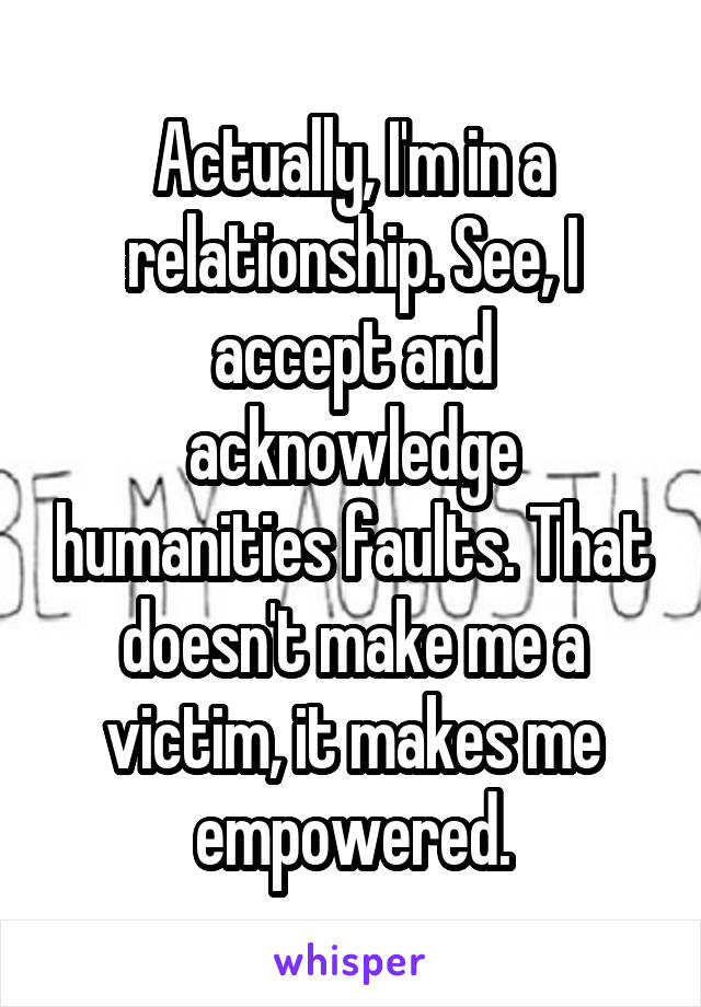 Actually, I'm in a relationship. See, I accept and acknowledge humanities faults. That doesn't make me a victim, it makes me empowered.