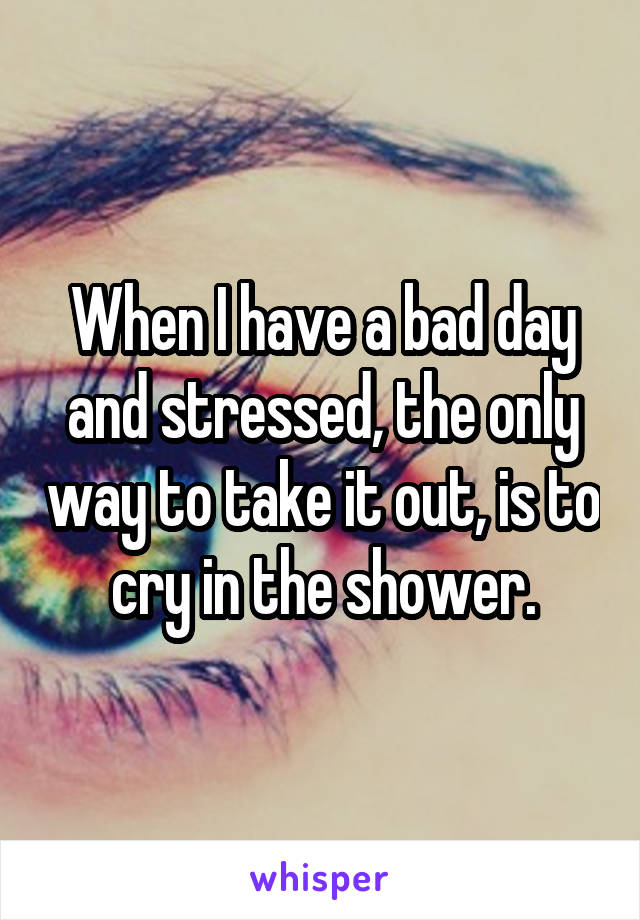 When I have a bad day and stressed, the only way to take it out, is to cry in the shower.