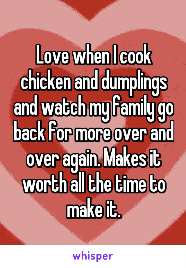 Love when I cook chicken and dumplings and watch my family go back for more over and over again. Makes it worth all the time to make it.