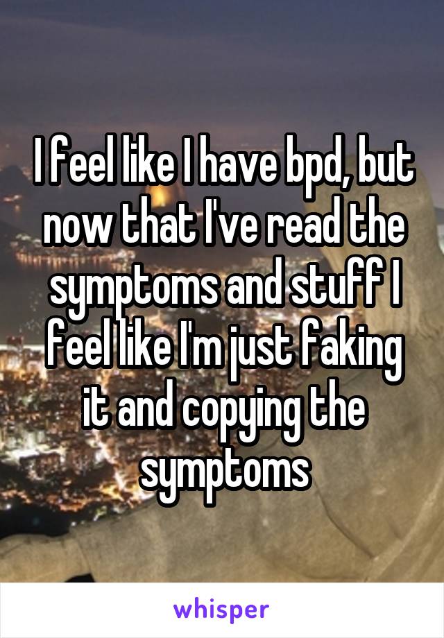 I feel like I have bpd, but now that I've read the symptoms and stuff I feel like I'm just faking it and copying the symptoms