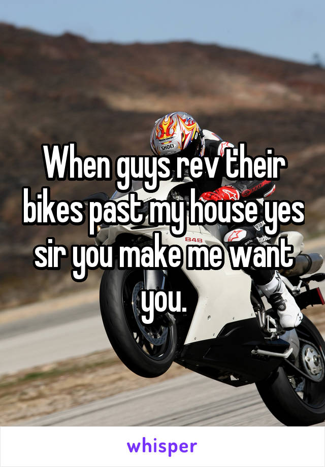 When guys rev their bikes past my house yes sir you make me want you.