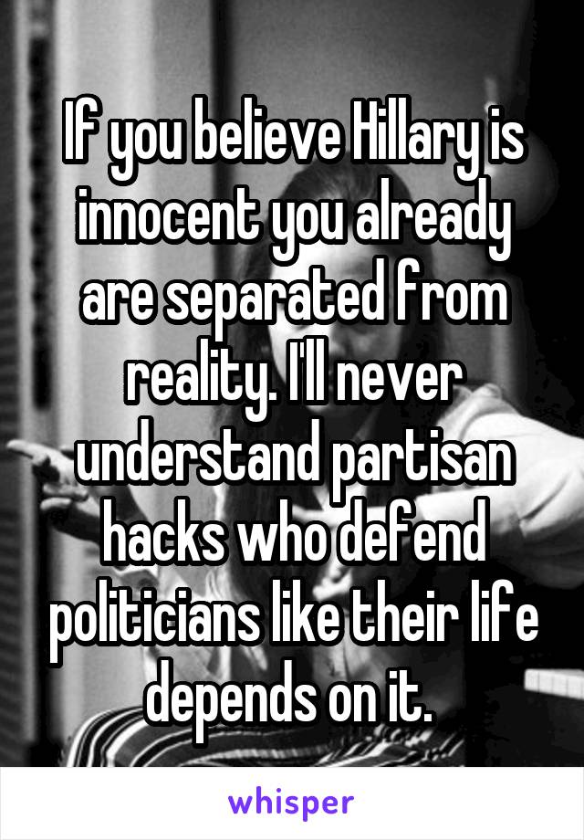 If you believe Hillary is innocent you already are separated from reality. I'll never understand partisan hacks who defend politicians like their life depends on it. 