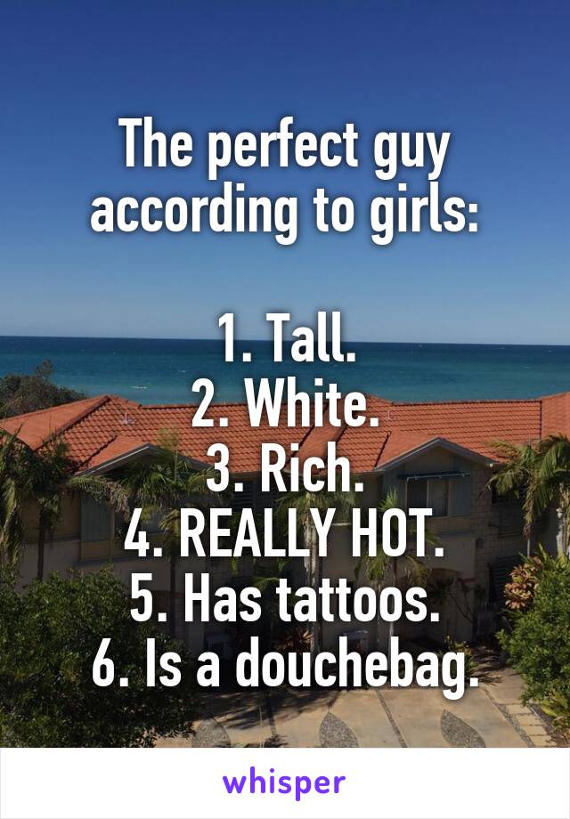 The perfect guy according to girls:

1. Tall.
2. White.
3. Rich.
4. REALLY HOT.
5. Has tattoos.
6. Is a douchebag.