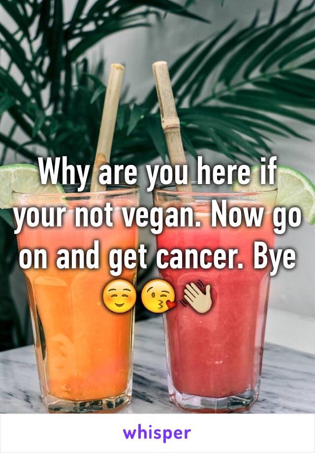 Why are you here if your not vegan. Now go on and get cancer. Bye☺️😘👋🏼