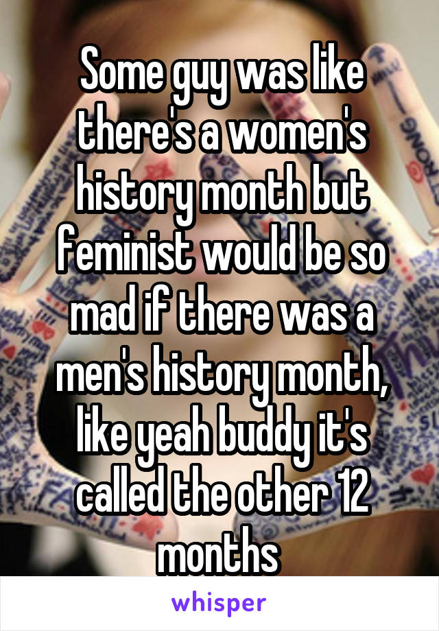 Some guy was like there's a women's history month but feminist would be so mad if there was a men's history month, like yeah buddy it's called the other 12 months 