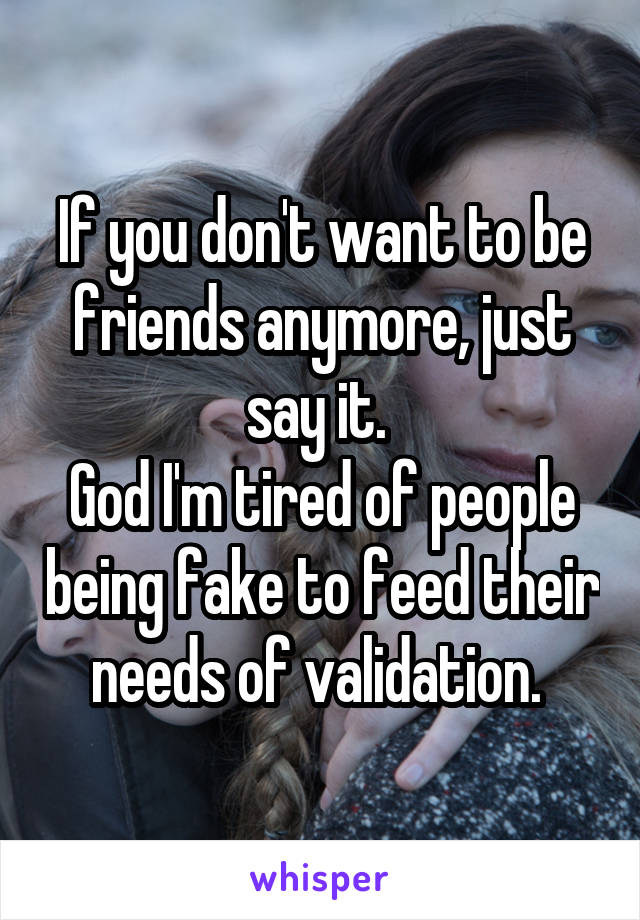 If you don't want to be friends anymore, just say it. 
God I'm tired of people being fake to feed their needs of validation. 