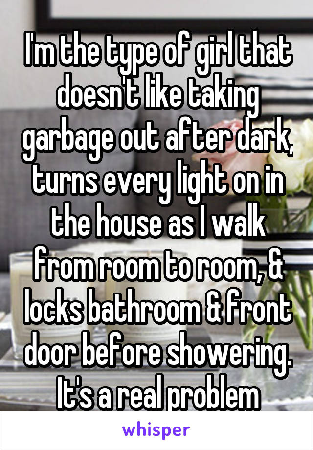 I'm the type of girl that doesn't like taking garbage out after dark, turns every light on in the house as I walk from room to room, & locks bathroom & front door before showering. It's a real problem