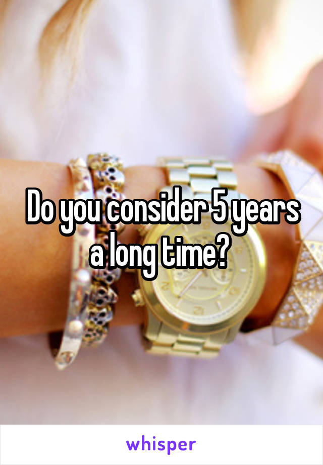Do you consider 5 years a long time? 