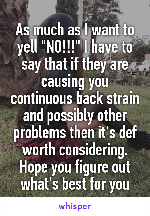 As much as I want to yell "NO!!!" I have to say that if they are causing you continuous back strain and possibly other problems then it's def worth considering. Hope you figure out what's best for you