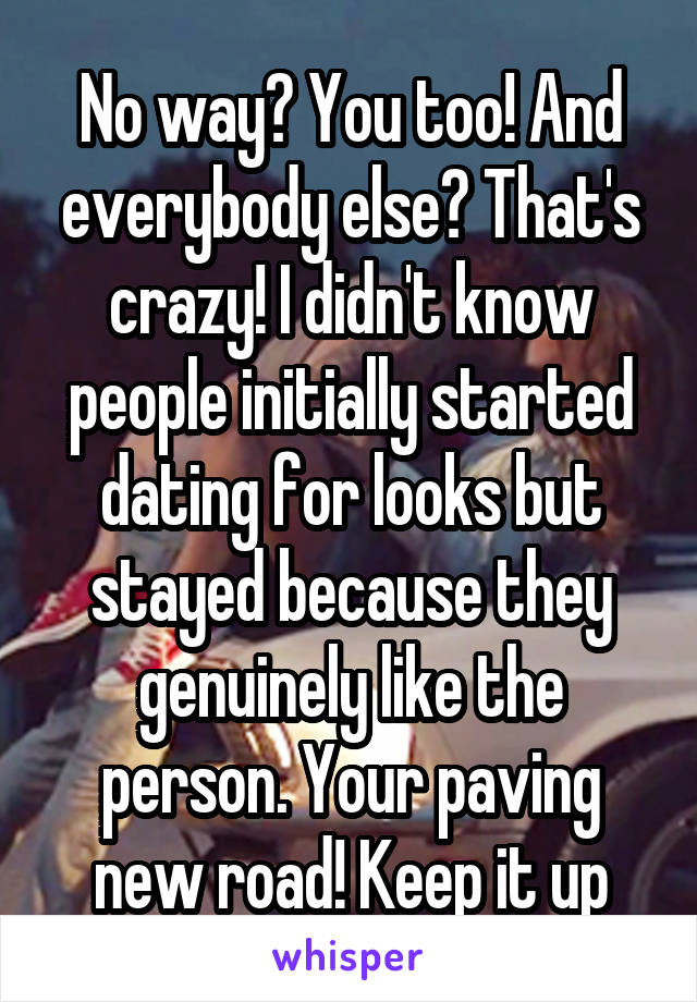 No way? You too! And everybody else? That's crazy! I didn't know people initially started dating for looks but stayed because they genuinely like the person. Your paving new road! Keep it up