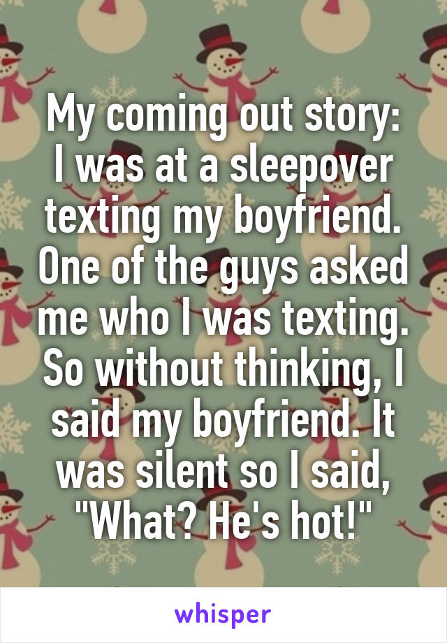 My coming out story:
I was at a sleepover texting my boyfriend. One of the guys asked me who I was texting. So without thinking, I said my boyfriend. It was silent so I said, "What? He's hot!"
