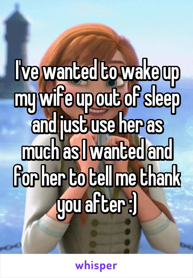 I've wanted to wake up my wife up out of sleep and just use her as much as I wanted and for her to tell me thank you after :)