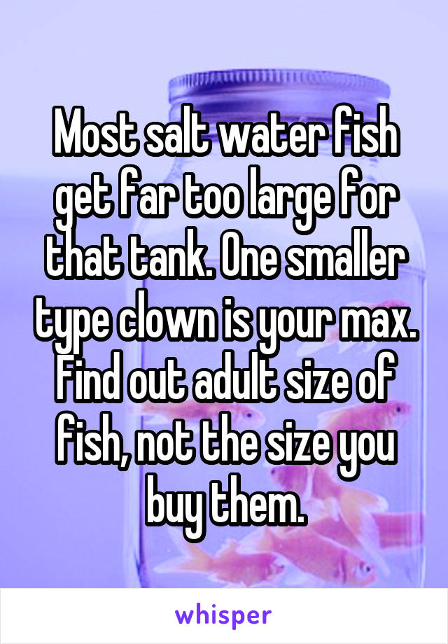 Most salt water fish get far too large for that tank. One smaller type clown is your max. Find out adult size of fish, not the size you buy them.