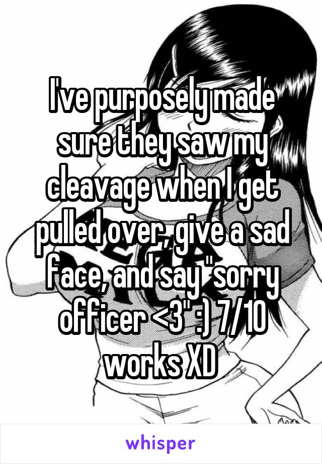 I've purposely made sure they saw my cleavage when I get pulled over, give a sad face, and say "sorry officer <3" :) 7/10 works XD 