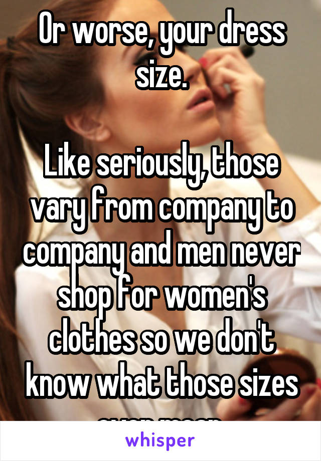 Or worse, your dress size.

Like seriously, those vary from company to company and men never shop for women's clothes so we don't know what those sizes even mean.