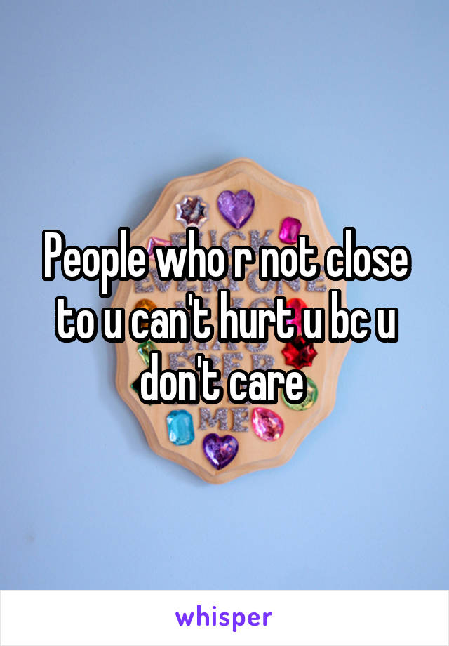 People who r not close to u can't hurt u bc u don't care 