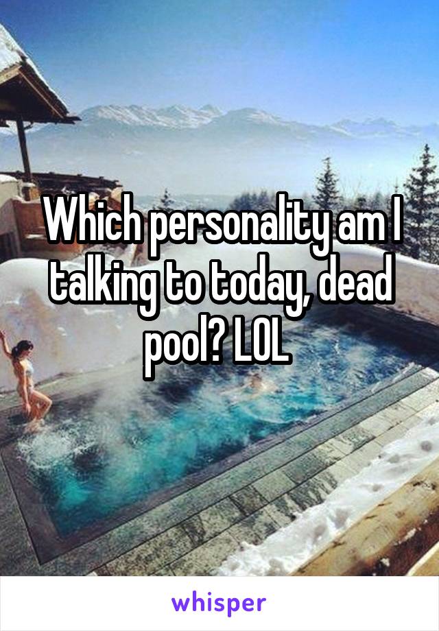 Which personality am I talking to today, dead pool? LOL 
